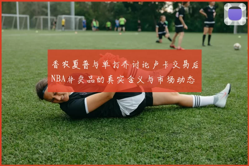 香农夏普与单打乔讨论卢卡交易后NBA非卖品的真实含义与市场动态