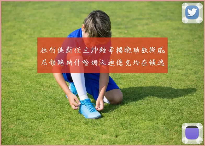 独行侠新任主帅赔率揭晓助教斯威尼领跑纳什哈姆汉迪德克均在候选之中