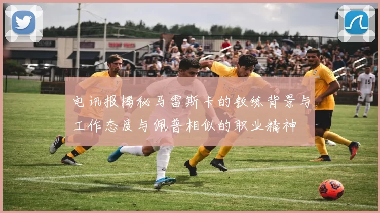 电讯报揭秘马雷斯卡的教练背景与工作态度与佩普相似的职业精神