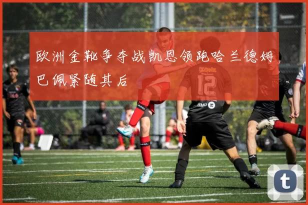 欧洲金靴争夺战凯恩领跑哈兰德姆巴佩紧随其后