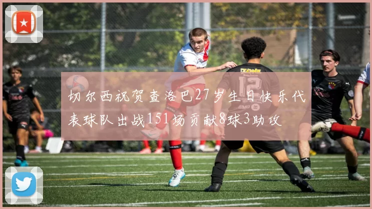 切尔西祝贺查洛巴27岁生日快乐代表球队出战151场贡献8球3助攻