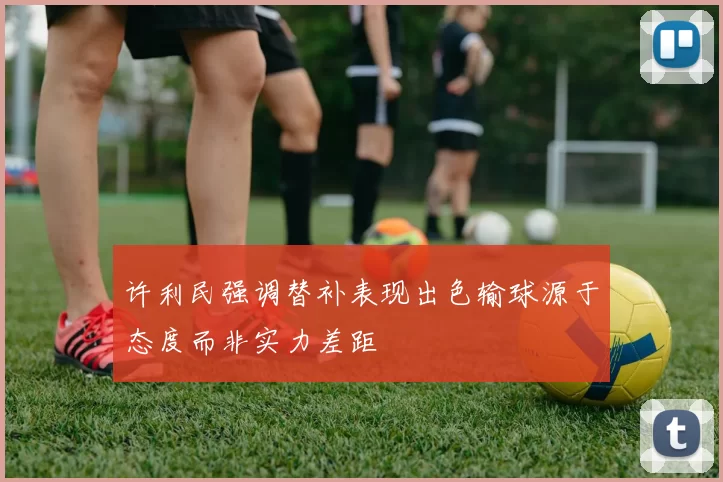 许利民强调替补表现出色输球源于态度而非实力差距