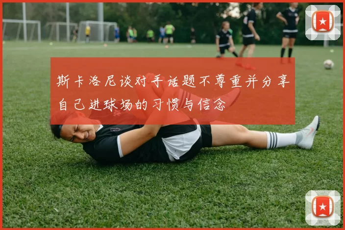 斯卡洛尼谈对手话题不尊重并分享自己进球场的习惯与信念