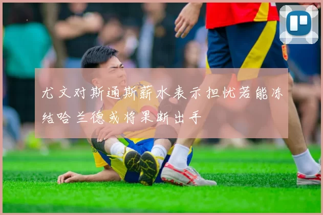 尤文对斯通斯薪水表示担忧若能冻结哈兰德或将果断出手