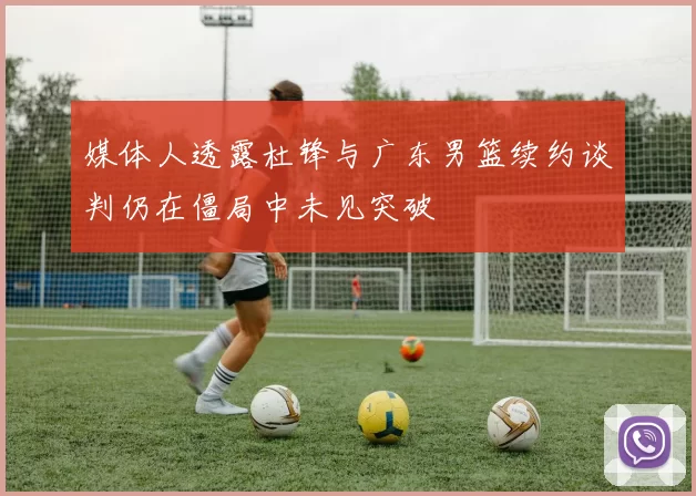 媒体人透露杜锋与广东男篮续约谈判仍在僵局中未见突破