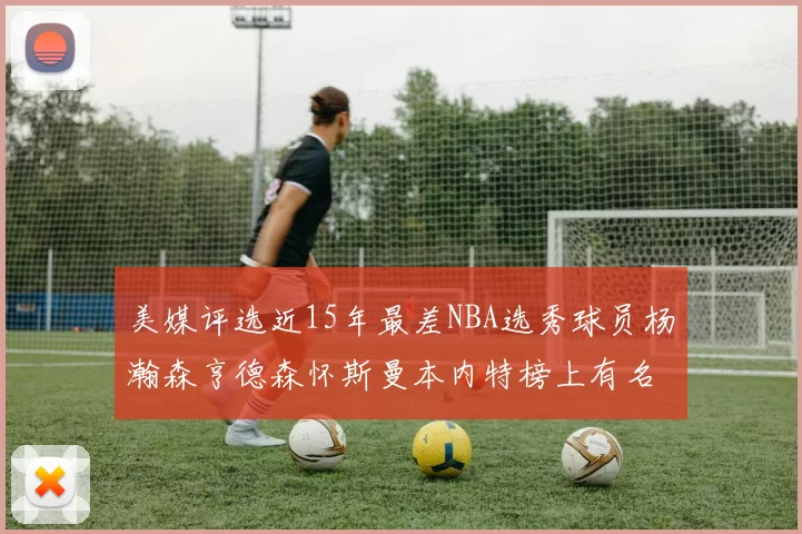 美媒评选近15年最差NBA选秀球员杨瀚森亨德森怀斯曼本内特榜上有名