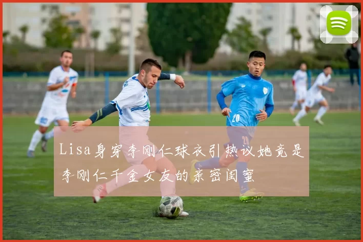 Lisa身穿李刚仁球衣引热议她竟是李刚仁千金女友的亲密闺蜜