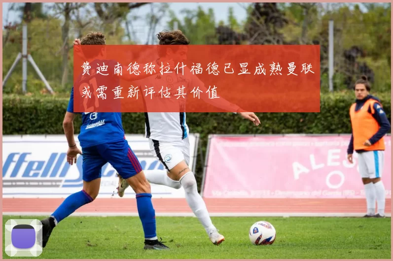 费迪南德称拉什福德已显成熟曼联或需重新评估其价值