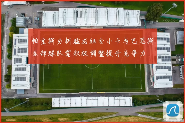 帕金斯分析猛龙组合小卡与巴恩斯东部球队需积极调整提升竞争力