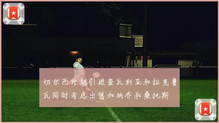 切尔西计划引进查瓦利亚和拉克鲁瓦同时考虑出售加纳乔和桑托斯