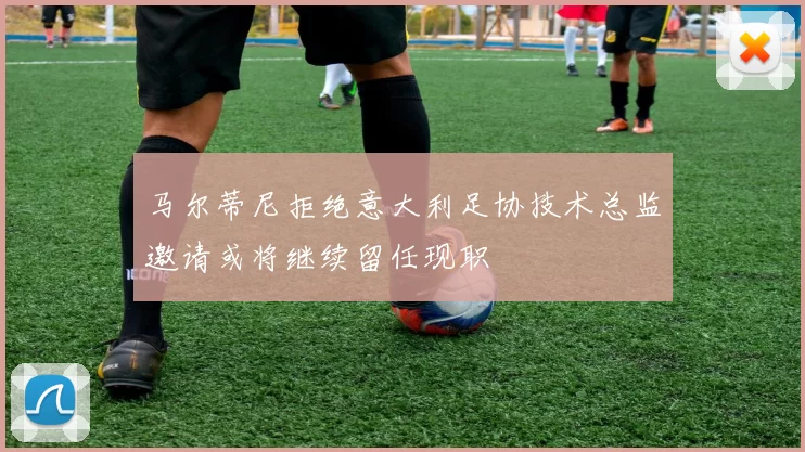 马尔蒂尼拒绝意大利足协技术总监邀请或将继续留任现职