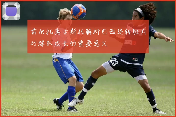雷纳托奥古斯托解析巴西逆转胜利对球队成长的重要意义