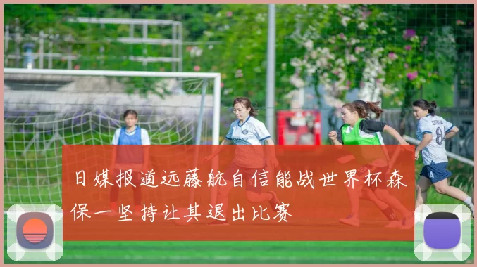 日媒报道远藤航自信能战世界杯森保一坚持让其退出比赛