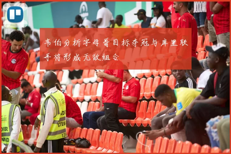 韦伯分析字母哥目标夺冠与库里联手将形成无敌组合