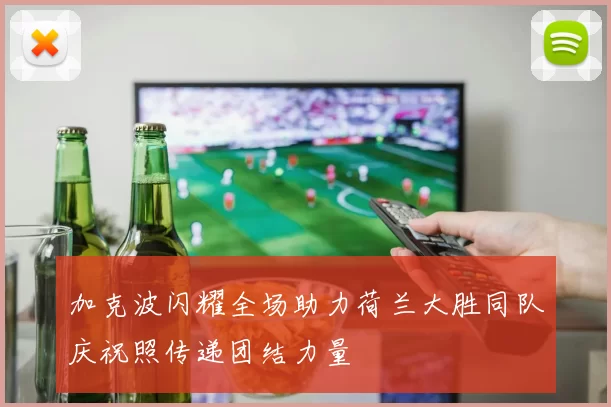 加克波闪耀全场助力荷兰大胜同队庆祝照传递团结力量