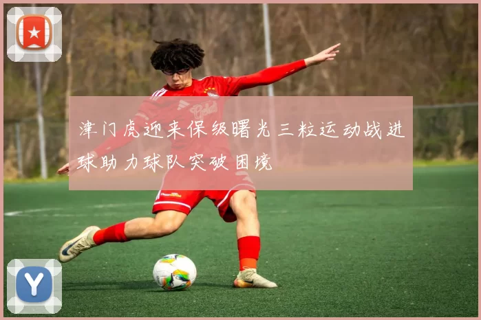 津门虎迎来保级曙光三粒运动战进球助力球队突破困境