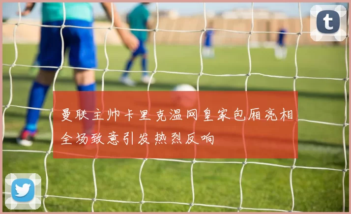 曼联主帅卡里克温网皇家包厢亮相全场致意引发热烈反响