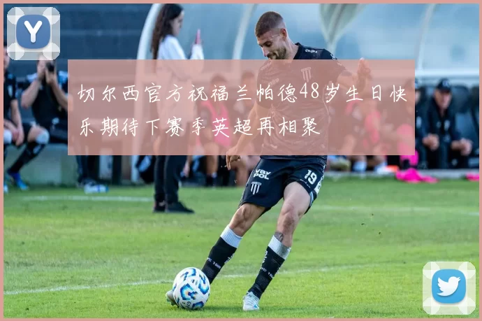 切尔西官方祝福兰帕德48岁生日快乐期待下赛季英超再相聚
