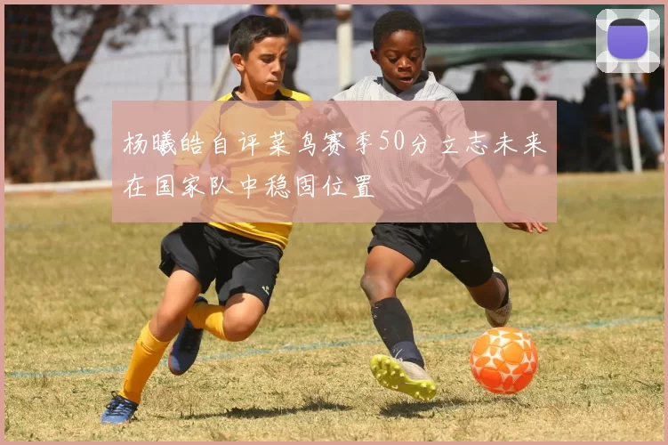 杨曦皓自评菜鸟赛季50分立志未来在国家队中稳固位置