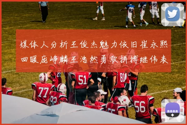 媒体人分析王俊杰魅力依旧崔永熙回暖庞峥麟王浩然勇敢拼搏继伟表现稳定