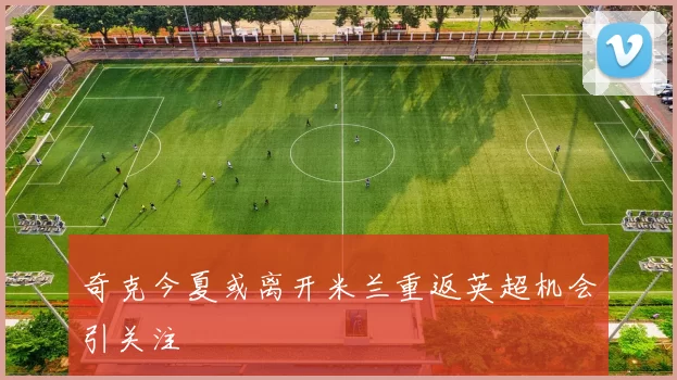奇克今夏或离开米兰重返英超机会引关注
