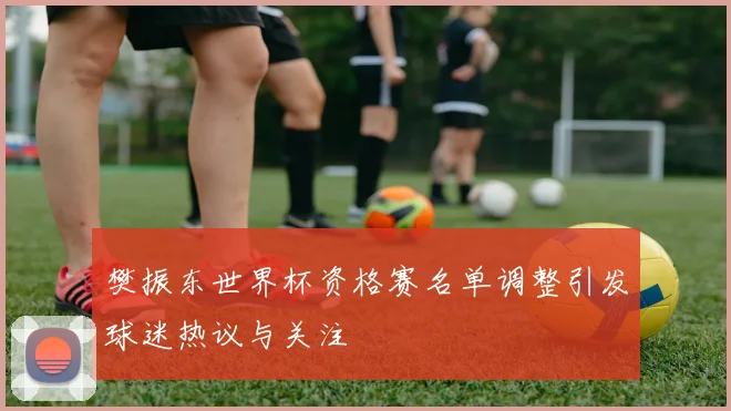 樊振东世界杯资格赛名单调整引发球迷热议与关注